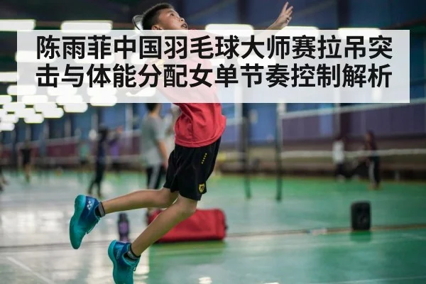 陈雨菲中国羽毛球大师赛拉吊突击与体能分配女单节奏控制解析