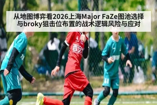 从地图博弈看2026上海Major FaZe图池选择与broky狙击位布置的战术逻辑风险与应对